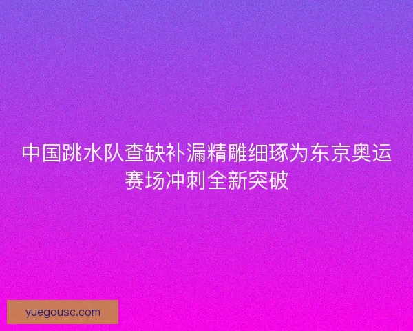 中国跳水队查缺补漏精雕细琢为东京奥运赛场冲刺全新突破