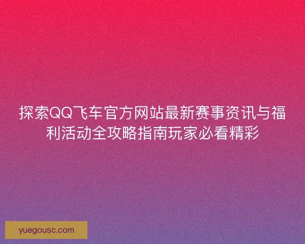 探索QQ飞车官方网站最新赛事资讯与福利活动全攻略指南玩家必看精彩