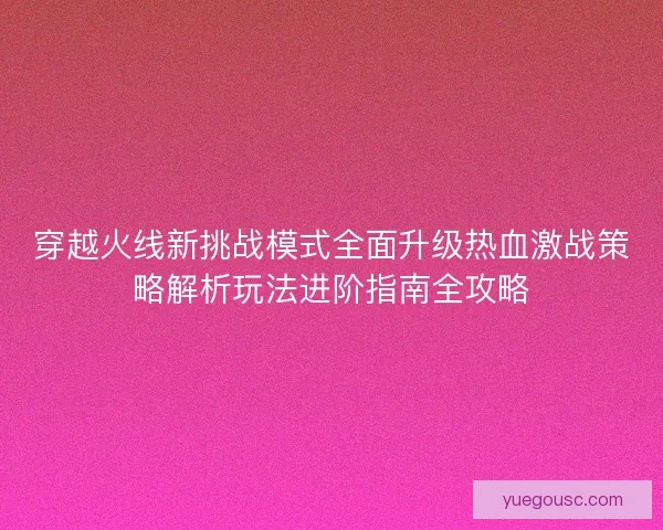 穿越火线新挑战模式全面升级热血激战策略解析玩法进阶指南全攻略