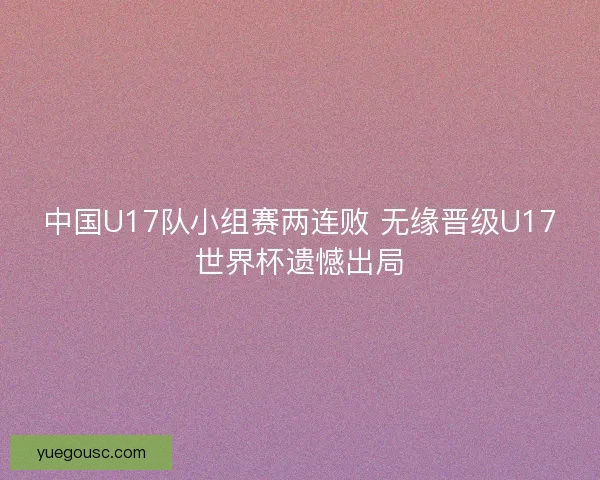 中国U17队小组赛两连败 无缘晋级U17世界杯遗憾出局