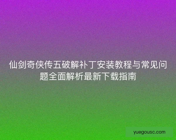 仙剑奇侠传五破解补丁安装教程与常见问题全面解析最新下载指南