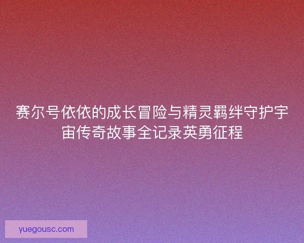 赛尔号依依的成长冒险与精灵羁绊守护宇宙传奇故事全记录英勇征程