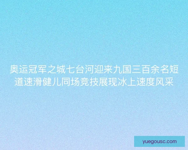 奥运冠军之城七台河迎来九国三百余名短道速滑健儿同场竞技展现冰上速度风采