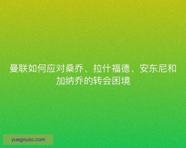 曼联如何应对桑乔、拉什福德、安东尼和加纳乔的转会困境