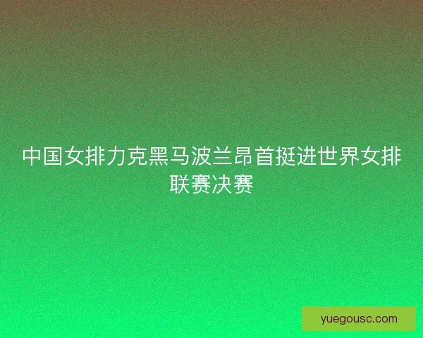 中国女排力克黑马波兰昂首挺进世界女排联赛决赛